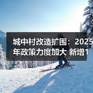 城中村改造扩围：2025年政策力度加大 新增100万套如何推进？（图1）
